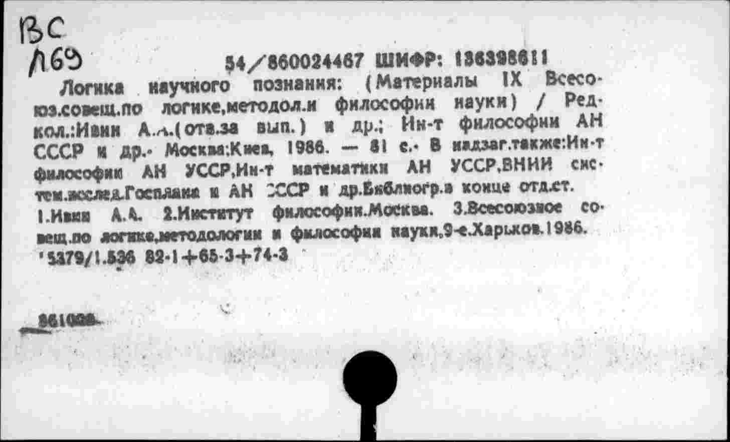 ﻿ВС
94/860024467 ШИФР: 136398611
Логик* научного познания: (Материалы IX Всесо-юз.со»ец1.по логике,методол.и философии науки) / Ред-кол.:Ивин А.*.(отв.за вып.) и др.; Ин-т философии АН СССР И Др.- МоскваЛиев, 1986. - 81 с.- В н»дзаг.также:Ин-т философии АН УССР,Ин-т математики АН УССР.ВНИИ сис-тсм-исслед-Госплаиа и АН ХСР и др.Вкблиогр.а конце отдхт.
|.Ивиа А А ».Институт философии-Мсеква. 3 .Всесоюзное совет.по логикезветодологии и философии наухи.9-еЛарьков. 1986. '8379/1.836 82-1+66-3+74-3